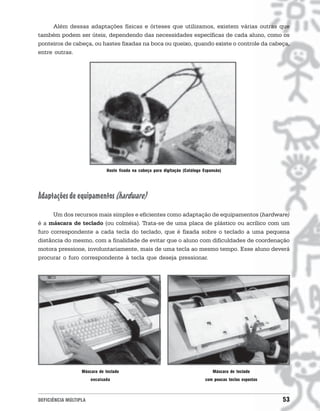 Além dessas adaptações físicas e órteses que utilizamos, existem várias outras que
também podem ser úteis, dependendo das necessidades específicas de cada aluno, como os
ponteiros de cabeça, ou hastes fixadas na boca ou queixo, quando existe o controle da cabeça,
entre outras.




                              Haste fixada na cabeça para digitação (Catálogo Expansão)




Adaptações de equipamentos (hardware)
      Um dos recursos mais simples e eficientes como adaptação de equipamentos (hardware)
é a máscara de teclado (ou colméia). Trata-se de uma placa de plástico ou acrílico com um
furo correspondente a cada tecla do teclado, que é fixada sobre o teclado a uma pequena
distância do mesmo, com a finalidade de evitar que o aluno com dificuldades de coordenação
motora pressione, involuntariamente, mais de uma tecla ao mesmo tempo. Esse aluno deverá
procurar o furo correspondente à tecla que deseja pressionar.




                  Máscara de teclado                                              Máscara de teclado
                       encaixada                                               com poucas teclas expostas



DEFICIÊNCIA MÚLTIPLA                                                                                        53
 