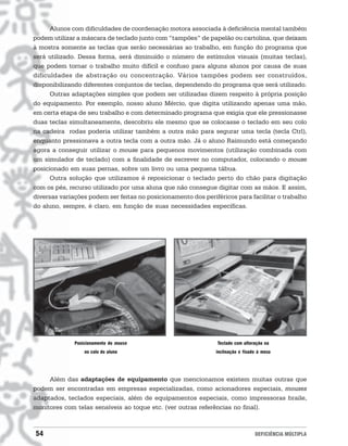 Alunos com dificuldades de coordenação motora associada à deficiência mental também
podem utilizar a máscara de teclado junto com “tampões” de papelão ou cartolina, que deixam
à mostra somente as teclas que serão necessárias ao trabalho, em função do programa que
será utilizado. Dessa forma, será diminuído o número de estímulos visuais (muitas teclas),
que podem tornar o trabalho muito difícil e confuso para alguns alunos por causa de suas
dificuldades de abstração ou concentração. Vários tampões podem ser construídos,
disponibilizando diferentes conjuntos de teclas, dependendo do programa que será utilizado.
      Outras adaptações simples que podem ser utilizadas dizem respeito à própria posição
do equipamento. Por exemplo, nosso aluno Mércio, que digita utilizando apenas uma mão,
em certa etapa de seu trabalho e com determinado programa que exigia que ele pressionasse
duas teclas simultaneamente, descobriu ele mesmo que se colocasse o teclado em seu colo
na cadeira rodas poderia utilizar também a outra mão para segurar uma tecla (tecla Ctrl),
enquanto pressionava a outra tecla com a outra mão. Já o aluno Raimundo está começando
agora a conseguir utilizar o mouse para pequenos movimentos (utilização combinada com
um simulador de teclado) com a finalidade de escrever no computador, colocando o mouse
posicionado em suas pernas, sobre um livro ou uma pequena tábua.
      Outra solução que utilizamos é reposicionar o teclado perto do chão para digitação
com os pés, recurso utilizado por uma aluna que não consegue digitar com as mãos. E assim,
diversas variações podem ser feitas no posicionamento dos periféricos para facilitar o trabalho
do aluno, sempre, é claro, em função de suas necessidades específicas.




              Posicionamento do mouse                           Teclado com alteração na
                  no colo do aluno                             inclinação e fixado à mesa




     Além das adaptações de equipamento que mencionamos existem muitas outras que
podem ser encontradas em empresas especializadas, como acionadores especiais, mouses
adaptados, teclados especiais, além de equipamentos especiais, como impressoras braile,
monitores com telas sensíveis ao toque etc. (ver outras referências no final).



54                                                                               DEFICIÊNCIA MÚLTIPLA
 