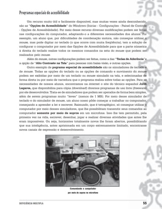 Programas especiais de acessibilidade
      Um recurso muito útil e facilmente disponível, mas muitas vezes ainda desconhecido,
são as “Opções de Acessibilidade” do Windows (Iniciar - Configurações - Painel de Controle
- Opções de Acessibilidade). Por meio desse recurso diversas modificações podem ser feitas
nas configurações do computador, adaptando-o a diferentes necessidades dos alunos. Por
exemplo, um aluno que, por dificuldades de coordenação motora, não consegue utilizar o
mouse, mas pode digitar no teclado (o que ocorre com muita freqüência), tem a solução de
configurar o computador por meio das Opções de Acessibilidade para que a parte númerica
à direita do teclado realize todos os mesmos comandos na seta do mouse que podem ser
realizados pelo mouse.
      Além do mouse, outras configurações podem ser feitas, como a das “Teclas de Aderência”e
a opção de “Alto Contraste na Tela” para pessoas com baixa visão, e outras opções.
      Outro exemplo de pograma especial de acessibilidade são os simuladores de teclado e
de mouse. Todas as opções do teclado ou as opções de comando e movimento do mouse
podem ser exibidas por meio de um teclado ou mouse simulado na tela, e selecionadas de
forma direta ou por meio de varredura que o programa realiza sobre todas as opções. Para as
necessidades de nossos alunos, encontramos na internet o site do técnico espanhol Jordi
Lagares, que disponibiliza para cópia (download) diversos programas de uso livre (freeware)
por ele desenvolvidos. Trata-se de simuladores que podem ser operados de forma bem simples,
além de serem programas muito “leves” (menos de 1 MB). Por meio desse simulador de
teclado e do simulador de mouse, um aluno nosso pôde começar a trabalhar no computador,
começando a aprender a ler e escrever. Raimundo, que é tetraplégico, só consegue utilizar o
computador por meio desses simuladores, que lhe possibilitam transmitir seus comandos ao
computador somente por meio de sopros em um microfone. Isso lhe tem permitido, pela
primeira vez na vida, escrever, desenhar, jogar e realizar diversas atividades que antes lhe
eram impossíveis. Ou seja, horizontes totalmente novos lhe foram abertos, possibilitando
que sua inteligência, antes aprisionada em um corpo extremamente limitado, encontrasse
novos canais de expressão e desenvolvimento.




                                        Comandando o computador
                                   por meio de sopros no microfone



DEFICIÊNCIA MÚLTIPLA                                                                      55
 