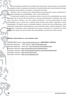 Esses simuladores podem ser acionados não somente por meio de sopros, mas também
por pequenos ruídos ou pequenos movimentos voluntários feitos por diversas partes do corpo,
e até mesmo por piscadas ou somente o movimento dos olhos.
       Existem sites na internet que disponibilizam gratuitamente outros simuladores e
programas especiais de acessibilidade, como o site da Rede Saci.
       É importante ressaltar que as decisões sobre os recursos de acessibilidade que serão
utilizados com os alunos têm de partir de um estudo pormenorizado e individual com cada
aluno. Ele deve começar com uma análise detalhada e escuta aprofundada de suas
necessidades, para, a partir daí, ir optando pelos recursos que melhor respondam a essas
necessidades. Em alguns casos é necessária também a escuta de outros profissionais, como
terapeutas ocupacionais e fisioterapeutas, antes da decisão sobre a melhor adaptação. Todos
os estudos e pesquisas sobre adaptações que fomos construindo ou captando em nosso
Programa ao longo dos anos partiram das necessidades concretas dos nossos alunos.




Websites referenciados ou com temática afim:

PROINFO/MEC-textos: http://www.proinfo.gov.br/, BIBLIOTECA VIRTUAL
Softwares Especiais - Jordi Lagares: http://www.lagares.org
Softwares Especiais - Rede Saci: http://www.saci.org.br/kitsaci.html
Softwares Especiais: http://www.qsnet.com.br/imagovox.htm
Tecnologia Assistiva: http://www.geocities.com/to_usp.geo/principalta.html
Tecnologia Assistiva: http://www.clik.com.br/
Tecnologia Assistiva: http://www.expansao.com




56                                                                       DEFICIÊNCIA MÚLTIPLA
 