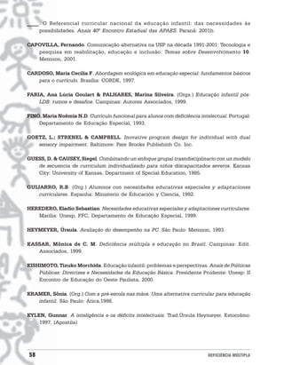 ____. O Referencial curricular nacional da educação infantil: das necessidades às
    possibilidades. Anais 40º Encontro Estadual das APAES. Paraná: 2001b.

CAPOVILLA, Fernando. Comunicação alternativa na USP na década 1991-2001: Tecnologia e
   pesquisa em reabilitação, educação e inclusão. Temas sobre Desenvolvimento 10.
   Memnon, 2001.

CARDOSO, Maria Cecília F. Abordagem ecológica em educação especial: fundamentos básicos
   para o currículo. Brasília: CORDE, 1997.

FARIA, Ana Lúcia Goulart & PALHARES, Marina Silveira. (Orgs.) Educação infantil pós-
    LDB: rumos e desafios. Campinas: Autores Associados, 1999.

FINO, Maria Noêmia N.D. Currículo funcional para alunos com deficiência intelectual. Portugal:
    Departamento de Educação Especial, 1993.

GOETZ, L.; STRENEL & CAMPBELL. Inovative program design for individual with dual
   sensory impairment. Baltimore: Pare Brooks Publishinh Co. Inc.

GUESS, D. & CAUSEY, Siegel. Combinando un enfoque grupal trasndisciplinario con un modelo
   de secuencia de curriculum individualizado para niños discapacitados severos. Kansas
   City: University of Kansas, Department of Special Education, 1985.

GUIJARRO, R.B. (Org.) Alumnos con necesidades educativas especiales y adaptaciones
    curriculares. Espanha: Ministerio de Educación y Ciencia, 1992.

HEREDERO, Eladio Sebastian. Necesidades educativas especiales y adaptaciones curriculares.
   Marília: Unesp, FFC, Departamento de Educação Especial, 1999.

HEYMEYER, Úrsula. Avaliação do desempenho na PC. São Paulo: Memnon, 1993.

KASSAR, Mônica de C. M. Deficiência múltipla e educação no Brasil. Campinas: Edit.
   Associados, 1999.

KISHIMOTO, Tizuko Morchida. Educação infantil: problemas e perspectivas. Anais de Políticas
    Públicas: Diretrizes e Necessidades da Educação Básica. Presidente Prudente: Unesp: II
    Encontro de Educação do Oeste Paulista, 2000.

KRAMER, Sônia. (Org.) Com a pré-escola nas mãos. Uma alternativa curricular para educação
   infantil. São Paulo: Ática,1998.

KYLEN, Gunnar. A inteligência e os déficits intelectuais. Trad.Úrsula Heymeyer. Estocolmo:
    1997. (Apostila)




58                                                                          DEFICIÊNCIA MÚLTIPLA
 