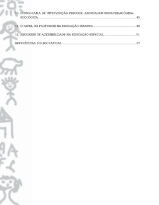 10. O PROGRAMA DE INTERVENÇÃO PRECOCE: ABORDAGEM SOCIOPEDAGÓGICA-
    ECOLÓGICA .............................................................................................................................. 43

11. O PAPEL DO PROFESSOR NA EDUCAÇÃO INFANTIL ...................................................... 49

12. RECURSOS DE ACESSIBILIDADE NA EDUCAÇÃO ESPECIAL ......................................... 51

REFERÊNCIAS BIBLIOGRÁFICAS ................................................................................................ 57
 