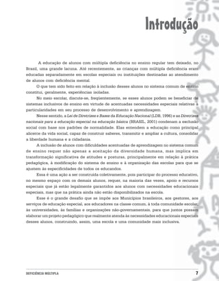 Introdução
       A educação de alunos com múltipla deficiência no ensino regular tem deixado, no
Brasil, uma grande lacuna. Até recentemente, as crianças com múltipla deficiência eram
educadas separadamente em escolas especiais ou instituições destinadas ao atendimento
de alunos com deficiência mental.
      O que tem sido feito em relação à inclusão desses alunos no sistema comum de ensino
constitui, geralmente, experiências isoladas.
      No meio escolar, discute-se, freqüentemente, se esses alunos podem se beneficiar de
sistemas inclusivos de ensino em virtude de acentuadas necessidades especiais relativas à
particularidades em seu processo de desenvolvimento e aprendizagem.
      Nesse sentido, a Lei de Diretrizes e Bases da Educação Nacional (LDB, 1996) e as Diretrizes
nacionais para a educação especial na educação básica (BRASIL, 2001) condenam a exclusão
social com base nos padrões de normalidade. Elas entendem a educação como principal
alicerce da vida social, capaz de construir saberes, transmitir e ampliar a cultura, consolidar
a liberdade humana e a cidadania.
      A inclusão de alunos com dificuldades acentuadas de aprendizagem no sistema comum
de ensino requer não apenas a aceitação da diversidade humana, mas implica em
transformação significativa de atitudes e posturas, principalmente em relação à prática
pedagógica, à modificação do sistema de ensino e à organização das escolas para que se
ajustem às especificidades de todos os educandos.
      Essa é uma ação a ser construída coletivamente, pois participar do processo educativo,
no mesmo espaço com os demais alunos, requer, na maioria das vezes, apoio e recursos
especiais que já estão legalmente garantidos aos alunos com necessidades educacionais
especiais, mas que na prática ainda não estão disponibilizados na escola.
      Esse é o grande desafio que se impõe aos Municípios brasileiros, aos gestores, aos
serviços de educação especial, aos educadores na classe comum, à toda comunidade escolar,
às universidades, às famílias e organizações não-governamentais, para que juntos possam
elaborar um projeto pedagógico que realmente atenda às necessidades educacionais especiais
desses alunos, construindo, assim, uma escola e uma comunidade mais inclusiva.




DEFICIÊNCIA MÚLTIPLA                                                                           7
 