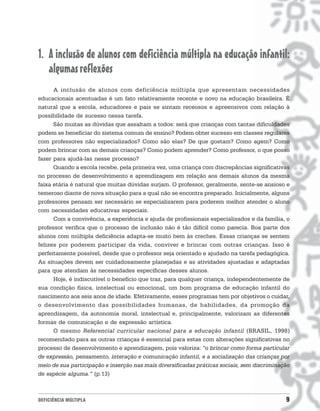 1. A inclusão de alunos com deficiência múltipla na educação infantil:
   algumas reflexões
      A inclusão de alunos com deficiência múltipla que apresentam necessidades
educacionais acentuadas é um fato relativamente recente e novo na educação brasileira. É
natural que a escola, educadores e pais se sintam receosos e apreensivos com relação à
possibilidade de sucesso nessa tarefa.
      São muitas as dúvidas que assaltam a todos: será que crianças com tantas dificuldades
podem se beneficiar do sistema comum de ensino? Podem obter sucesso em classes regulares
com professores não especializados? Como são elas? De que gostam? Como agem? Como
podem brincar com as demais crianças? Como podem aprender? Como professor, o que posso
fazer para ajudá-las nesse processo?
      Quando a escola recebe, pela primeira vez, uma criança com discrepâncias significativas
no processo de desenvolvimento e aprendizagem em relação aos demais alunos da mesma
faixa etária é natural que muitas dúvidas surjam. O professor, geralmente, sente-se ansioso e
temeroso diante de nova situação para a qual não se encontra preparado. Inicialmente, alguns
professores pensam ser necessário se especializarem para poderem melhor atender o aluno
com necessidades educativas especiais.
      Com a convivência, a experiência e ajuda de profissionais especializados e da família, o
professor verifica que o processo de inclusão não é tão difícil como parecia. Boa parte dos
alunos com múltipla deficiência adapta-se muito bem às creches. Essas crianças se sentem
felizes por poderem participar da vida, conviver e brincar com outras crianças. Isso é
perfeitamente possível, desde que o professor seja orientado e ajudado na tarefa pedagógica.
As situações devem ser cuidadosamente planejadas e as atividades ajustadas e adaptadas
para que atendam às necessidades específicas desses alunos.
      Hoje, é indiscutível o benefício que traz, para qualquer criança, independentemente de
sua condição física, intelectual ou emocional, um bom programa de educação infantil do
nascimento aos seis anos de idade. Efetivamente, esses programas tem por objetivos o cuidar,
o desenvolvimento das possibilidades humanas, de habilidades, da promoção da
aprendizagem, da autonomia moral, intelectual e, principalmente, valorizam as diferentes
formas de comunicação e de expressão artística.
      O mesmo Referencial curricular nacional para a educação infantil (BRASIL, 1998)
recomendado para as outras crianças é essencial para estas com alterações significativas no
processo de desenvolvimento e aprendizagem, pois valoriza: “o brincar como forma particular
de expressão, pensamento, interação e comunicação infantil, e a socialização das crianças por
meio de sua participação e inserção nas mais diversificadas práticas sociais, sem discriminação
de espécie alguma.” (p.13)



DEFICIÊNCIA MÚLTIPLA                                                                         9
 