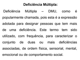 Deficiência Múltipla:
Deficiência Múltipla – DMU, como é
popularmente chamada, pois esta é a expressão
adotada para designar pessoas que tem mais
de uma deficiência. Este termo tem sido
utilizado, com frequência, para caracterizar o
conjunto de duas ou mais deficiências
associadas, de ordem física, sensorial, mental,
emocional ou de comportamento social.
 