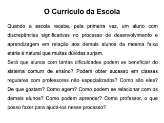 O Currículo da Escola
Quando a escola recebe, pela primeira vez, um aluno com
discrepâncias significativas no processo de desenvolvimento e
aprendizagem em relação aos demais alunos da mesma faixa
etária é natural que muitas dúvidas surjam.
Será que alunos com tantas dificuldades podem se beneficiar do
sistema comum de ensino? Podem obter sucesso em classes
regulares com professores não especializados? Como são eles?
De que gostam? Como agem? Como podem se relacionar com os
demais alunos? Como podem aprender? Como professor, o que
posso fazer para ajudá-los nesse processo?
 