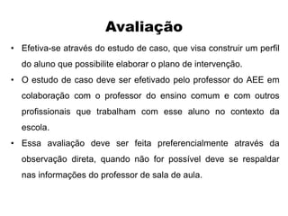 Avaliação
• Efetiva-se através do estudo de caso, que visa construir um perfil
do aluno que possibilite elaborar o plano de intervenção.
• O estudo de caso deve ser efetivado pelo professor do AEE em
colaboração com o professor do ensino comum e com outros
profissionais que trabalham com esse aluno no contexto da
escola.
• Essa avaliação deve ser feita preferencialmente através da
observação direta, quando não for possível deve se respaldar
nas informações do professor de sala de aula.
 