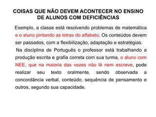 COISAS QUE NÃO DEVEM ACONTECER NO ENSINO
DE ALUNOS COM DEFICIÊNCIAS
Exemplo, a classe está resolvendo problemas de matemática
e o aluno pintando as letras do alfabeto. Os conteúdos devem
ser passados, com a flexibilização, adaptação e estratégias.
Na disciplina de Português o professor está trabalhando a
produção escrita e grafia correta com sua turma, o aluno com
NEE, que na maioria das vezes não lê nem escreve, pode
realizar seu texto oralmente, sendo observada a
concordância verbal, conteúdo, sequência de pensamento e
outros, segundo sua capacidade.
 