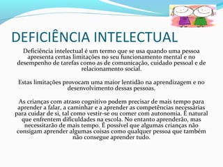 DEFICIÊNCIA INTELECTUAL 
Deficiência intelectual é um termo que se usa quando uma pessoa 
apresenta certas limitações no seu funcionamento mental e no 
desempenho de tarefas como as de comunicação, cuidado pessoal e de 
relacionamento social. 
Estas limitações provocam uma maior lentidão na aprendizagem e no 
desenvolvimento dessas pessoas. 
As crianças com atraso cognitivo podem precisar de mais tempo para 
aprender a falar, a caminhar e a aprender as competências necessárias 
para cuidar de si, tal como vestir-se ou comer com autonomia. É natural 
que enfrentem dificuldades na escola. No entanto aprenderão, mas 
necessitarão de mais tempo. É possível que algumas crianças não 
consigam aprender algumas coisas como qualquer pessoa que também 
não consegue aprender tudo. 
 