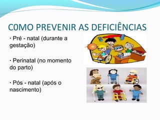 C0MO PREVENIR AS DEFICIÊNCIAS 
· Pré - natal (durante a 
gestação) 
· Perinatal (no momento 
do parto) 
· Pós - natal (após o 
nascimento) 
 