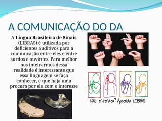 A COMUNICAÇÃO DO DA
A Língua Brasileira de Sinais
(LIBRAS) é utilizada por
deficientes auditivos para a
comunicação entre eles e entre
surdos e ouvintes. Para melhor
nos inteirarmos dessa
realidade é interessante que
essa linguagem se faça
conhecer, e que haja uma
procura por ela com o interesse
de aprendê-la.
 