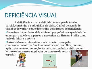 DEFICIÊNCIA VISUAL
A deficiência visual é definida como a perda total ou
parcial, congênita ou adquirida, da visão. O nível de acuidade
visual pode variar, o que determina dois grupos de deficiência:
Cegueira - há perda total da visão ou pouquíssima capacidade de
enxergar, o que leva a pessoa a necessitar do Sistema Braille como
meio de leitura e escrita.
Baixa visão ou visão subnormal - caracteriza-se pelo
comprometimento do funcionamento visual dos olhos, mesmo
após tratamento ou correção. As pessoas com baixa visão podem
ler textos impressos ampliados ou com uso de recursos óticos
especiais.
 