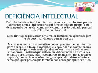 DEFICIÊNCIA INTELECTUAL
Deficiência intelectual é um termo que se usa quando uma pessoa
apresenta certas limitações no seu funcionamento mental e no
desempenho de tarefas como as de comunicação, cuidado pessoal
e de relacionamento social.
Estas limitações provocam uma maior lentidão na aprendizagem
e no desenvolvimento dessas pessoas.
As crianças com atraso cognitivo podem precisar de mais tempo
para aprender a falar, a caminhar e a aprender as competências
necessárias para cuidar de si, tal como vestir-se ou comer com
autonomia. É natural que enfrentem dificuldades na escola. No
entanto aprenderão, mas necessitarão de mais tempo. É possível
que algumas crianças não consigam aprender algumas coisas
como qualquer pessoa que também não consegue aprender tudo.
 