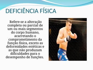 DEFICIÊNCIA FÍSICA
Refere-se a alteração
completa ou parcial de
um ou mais segmentos
do corpo humano,
acarretando o
comprometimento da
função física, exceto as
deformidades estéticas e
as que não produzam
dificuldades para o
desempenho de funções.
 