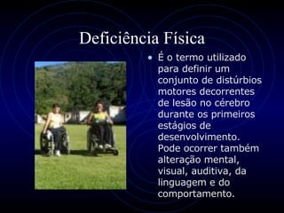 Deficiência Física É o termo utilizado para definir um conjunto de distúrbios motores decorrentes de lesão no cérebro durante os primeiros estágios de desenvolvimento. Pode ocorrer também alteração mental, visual, auditiva, da linguagem e do comportamento.  
