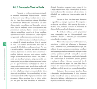 2.2. O Desempenho Visual na Escola                          claridade. Esses alunos costumam trocar a posição do livro
                                                                                                                                           e perder a seqüência das linhas em uma página ou mesclar
                                                                                                                                           letras semelhantes. Eles demonstram falta de interesse ou
                                                                                      Na escola, os professores costumam confundir
                                                                                                                                           dificuldade em participar de jogos que exijam visão de
                                                                           ou interpretar erroneamente algumas atitudes e condutas
                                                                                                                                           distância.
                                                                           de alunos com baixa visão que oscilam entre o ver e o
                                                                           não ver. Esses alunos manifestam algumas dificuldades                       Para que o aluno com baixa visão desenvolva
                                                                           de percepção em determinadas circunstâncias tais como:          a capacidade de enxergar, o professor deve despertar o
                                                                           objetos situados em ambientes mal iluminados, ambiente          seu interesse em utilizar a visão potencial, desenvolver a
                                                                           muito claro ou ensolarado, objetos ou materiais que não         eficiência visual, estabelecer o conceito de permanência do
                                                                           proporcionam contraste, objetos e seres em movimento,           objeto, e facilitar a exploração dirigida e organizada.
                                                                           visão de profundidade, percepção de formas complexas,                     As atividades realizadas devem proporcionar
                                                                           representação de objetos tridimensionais, e tipos impressos     prazer e motivação, o que leva à intencionalidade e esta
                                                                           ou figuras não condizentes com o potencial da visão.            desenvolve a iniciativa e a autonomia, que são os objetivos
                                                                                      O trabalho com alunos com baixa visão baseia-se      primordiais da estimulação visual.
                                                                           no princípio de estimular a utilização plena do potencial                   A baixa visão pode ocasionar conflitos emocionais,
18                                                                         de visão e dos sentidos remanescentes, bem como na              psicológicos e sociais, que influenciam o desempenho
                                                                           superação de dificuldades e conflitos emocionais. Para isso,    visual, a conduta do aluno, e refletem na aprendizagem. Um
                                                                                                                                           ambiente de calma, encorajamento e confiança contribuirá
Atendimento Educacional Especializado para Alunos com Deficiência Visual




                                                                           é necessário conhecer e identificar, por meio da observação
                                                                           contínua, alguns sinais ou sintomas físicos característicos e   positivamente para a eficiência na melhor utilização da visão
                                                                           condutas freqüentes, tais como: tentar remover manchas,         potencial que deve ser explorada e estimulada no ambiente
                                                                           esfregar excessivamente os olhos, franzir a testa, fechar e     educacional, pois o desempenho visual está relacionado
                                                                           cobrir um dos olhos, balançar a cabeça ou movê-la para          com a aprendizagem. É recomendável, portanto, provocar
                                                                           frente ao olhar para um objeto próximo ou distante, levantar    a conduta de utilizar a visão para executar todo tipo de
                                                                           para ler o que está escrito no quadro negro, em cartazes ou     tarefas, pois a visão não se gasta com o uso. Além disso, o
                                                                           mapas, copiar do quadro negro faltando letras, tendência de     professor deve proporcionar ao aluno condições para uma
                                                                           trocar palavras e mesclar sílabas, dificuldade na leitura ou    boa higiene ocular de acordo com recomendações médicas.
                                                                           em outro trabalho que exija o uso concentrado dos olhos,                  Conhecer o desenvolvimento global do aluno,
                                                                           piscar mais que o habitual, chorar com freqüência ou irritar-   o diagnóstico, a avaliação funcional da visão, o contexto
                                                                           se com a execução de tarefas, tropeçar ou cambalear diante      familiar e social, bem como as alternativas e os recursos
                                                                           de pequenos objetos, aproximar livros ou objetos miúdos         disponíveis, facilitam o planejamento de atividades e a
                                                                           para bem perto dos olhos, desconforto ou intolerância à         organização do trabalho pedagógico.
 