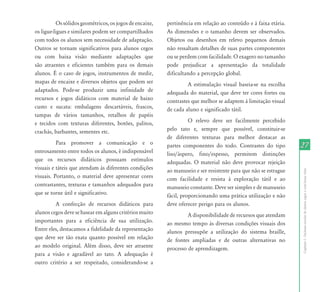 Os sólidos geométricos, os jogos de encaixe,   pertinência em relação ao conteúdo e à faixa etária.
os ligue-ligues e similares podem ser compartilhados     As dimensões e o tamanho devem ser observados.
com todos os alunos sem necessidade de adaptação.        Objetos ou desenhos em relevo pequenos demais
Outros se tornam significativos para alunos cegos        não ressaltam detalhes de suas partes componentes
ou com baixa visão mediante adaptações que               ou se perdem com facilidade. O exagero no tamanho
são atraentes e eficientes também para os demais         pode prejudicar a apresentação da totalidade
alunos. É o caso de jogos, instrumentos de medir,        dificultando a percepção global.
mapas de encaixe e diversos objetos que podem ser                 A estimulação visual baseia-se na escolha
adaptados. Pode-se produzir uma infinidade de            adequada do material, que deve ter cores fortes ou
recursos e jogos didáticos com material de baixo         contrastes que melhor se adaptem à limitação visual
custo e sucata: embalagens descartáveis, frascos,        de cada aluno e significado tátil.
tampas de vários tamanhos, retalhos de papéis
e tecidos com texturas diferentes, botões, palitos,                O relevo deve ser facilmente percebido
crachás, barbantes, sementes etc.                        pelo tato e, sempre que possível, constituir-se
                                                         de diferentes texturas para melhor destacar as
          Para promover a comunicação e o                partes componentes do todo. Contrastes do tipo          27
entrosamento entre todos os alunos, é indispensável      liso/áspero, fino/espesso, permitem distinções
que os recursos didáticos possuam estímulos              adequadas. O material não deve provocar rejeição
visuais e táteis que atendam às diferentes condições     ao manuseio e ser resistente para que não se estrague




                                                                                                                 Capítulo I - Inclusão escolar de alunos cegos e com baixa visão
visuais. Portanto, o material deve apresentar cores      com facilidade e resista à exploração tátil e ao
contrastantes, texturas e tamanhos adequados para        manuseio constante. Deve ser simples e de manuseio
que se torne útil e significativo.                       fácil, proporcionando uma prática utilização e não
         A confecção de recursos didáticos para          deve oferecer perigo para os alunos.
alunos cegos deve se basear em alguns critérios muito             A disponibilidade de recursos que atendam
importantes para a eficiência de sua utilização.         ao mesmo tempo às diversas condições visuais dos
Entre eles, destacamos a fidelidade da representação     alunos pressupõe a utilização do sistema braille,
que deve ser tão exata quanto possível em relação        de fontes ampliadas e de outras alternativas no
ao modelo original. Além disso, deve ser atraente        processo de aprendizagem.
para a visão e agradável ao tato. A adequação é
outro critério a ser respeitado, considerando-se a
 