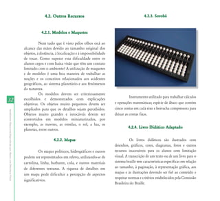 4.2. Outros Recursos                                            4.2.3. Sorobã



                                                                                      4.2.1. Modelos e Maquetes

                                                                                     Nem tudo que é visto pelos olhos está ao
                                                                           alcance das mãos devido ao tamanho original dos
                                                                           objetos, à distância, à localização e à impossibilidade
                                                                           de tocar. Como superar essa dificuldade entre os
                                                                           alunos cegos e com baixa visão que têm um contato
                                                                           limitado com o ambiente? A utilização de maquetes
                                                                           e de modelos é uma boa maneira de trabalhar as
                                                                           noções e os conceitos relacionados aos acidentes
                                                                           geográficos, ao sistema planetário e aos fenômenos
                                                                           da natureza.
                                                                                     Os modelos devem ser criteriosamente
                                                                                                                                               Instrumento utilizado para trabalhar cálculos
32                                                                         escolhidos e demonstrados com explicações
                                                                                                                                     e operações matemáticas; espécie de ábaco que contém
                                                                           objetivas. Os objetos muito pequenos devem ser
                                                                           ampliados para que os detalhes sejam percebidos.          cinco contas em cada eixo e borracha compressora para
Atendimento Educacional Especializado para Alunos com Deficiência Visual




                                                                           Objetos muito grandes e intocáveis devem ser              deixar as contas fixas.
                                                                           convertidos em modelos miniaturizados, por
                                                                           exemplo, as nuvens, as estrelas, o sol, a lua, os
                                                                                                                                              4.2.4. Livro Didático Adaptado
                                                                           planetas, entre outros.

                                                                                               4.2.2. Mapas                                     Os livros didáticos são ilustrados com
                                                                                                                                     desenhos, gráficos, cores, diagramas, fotos e outros
                                                                                     Os mapas políticos, hidrográficos e outros      recursos inacessíveis para os alunos com limitação
                                                                           podem ser representados em relevo, utilizando-se de       visual. A transcrição de um texto ou de um livro para o
                                                                           cartolina, linha, barbante, cola, e outros materiais      sistema braille tem características específicas em relação
                                                                           de diferentes texturas. A riqueza de detalhes em          ao tamanho, à paginação, à representação gráfica, aos
                                                                           um mapa pode dificultar a percepção de aspectos           mapas e às ilustrações devendo ser fiel ao conteúdo e
                                                                                                                                     respeitar normas e critérios estabelecidos pela Comissão
                                                                           significativos.
                                                                                                                                     Brasileira do Braille.
 