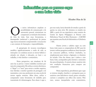 Informática para as pessoas cegas
                          e com baixa visão

                                                                                    Elizabet Dias de Sá




O
                 s meios informáticos ampliam as        por essa razão, havia desistido de estudar a partir da
                 possibilidades de comunicação e de     quinta ou sexta série. Ele retomou os estudos em
                 autonomia pessoal, minimizam ou        2005, a partir de sua experiência como usuário do
                 compensam as restrições decorrentes    Centro de Apoio Pedagógico às Pessoas com
da falta da visão. Sem essas ferramentas, o             Deficiência Visual de Belo Horizonte — CAP/BH
desempenho intelectual e profissional da pessoa         que mantém uma Escola de Informática e Cidadania
cega estaria seriamente comprometido e circunscrito     — EIC.
a um contexto de limitações e impossibilidades.                                                                   49
                                                                   Outros jovens e adultos cegos ou com
         A apropriação de recursos tecnológicos         baixa visão usam os computadores da EIC para ler




                                                                                                                  Capítulo III - Informática para as Pessoas Cegas e com Baixa Visão
modifica significativamente o estilo de vida, as        jornais, realizar pesquisas acadêmicas, fazer inscrição
interações e as condutas sociais ao inovar hábitos e    em concursos públicos, verificar resultados, ou
atitudes em relação à educação, ao lazer e ao           simplesmente para treinar a digitação e o domínio
trabalho, à vida familiar e comunitária.                do teclado. Uma das alunas, que é judoca e tem
                                                        baixa visão, acompanhou pela internet o noticiário
         Nesta perspectiva, um estudante de 26          das para-olimpíadas. A maioria desses usuários não
anos faz as provas e outros trabalhos escolares por     tem condições financeiras para comprar um
meio do computador. Ele utiliza o correio eletrônico,   computador.
o “skype” e o “msn” para enviar e receber arquivos,
tirar dúvidas e resolver questões de português e de             Nesta experiência, percebemos que o que
matemática com seus professores em uma escola de        se tornou simples, familiar e corriqueiro para os
ensino regular noturno. Além disso, utiliza o           usuários com deficiência visual, parece estranho,
computador como ferramenta de trabalho para             curioso e complexo aos olhos dos outros. Não
transmissão de telemensagens. Esse aluno é cego e,      raro, somos interpelados com comentários,
 