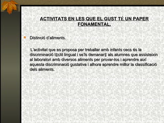 ACTIVITATS EN LES QUE EL GUST T É  UN PAPER FONAMENTAL. Distinció d’aliments. L’activitat que es proposa per treballar amb infants cecs és la discriminació tàctil lingual i se’ls demanarà als alumnes que assisteixin al laboratori amb diversos aliments per provar-los i aprendre així aquesta discriminació gustativa i alhora aprendre millor la classificació dels aliments. 