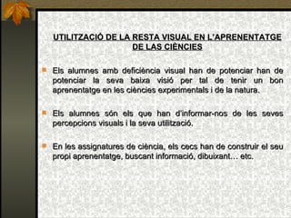 UTILITZACIÓ DE LA RESTA VISUAL EN L’APRENENTATGE DE LAS CIÈNCIES Els alumnes amb deficiència visual han de potenciar han de potenciar la seva baixa visió per tal de tenir un bon aprenentatge en les ciències experimentals i de la natura. Els alumnes són els que han d’informar-nos de les seves percepcions visuals i la seva utilització. En les assignatures de ciència, els cecs han de construir el seu propi aprenentatge, buscant informació, dibuixant… etc. 
