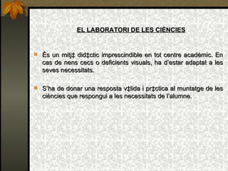 EL LABORATORI DE LES CIÈNCIES És un mitjà didàctic imprescindible en tot centre acadèmic. En cas de nens cecs o deficients visuals, ha d’estar adaptat a les seves necessitats. S’ha de donar una resposta vàlida i pràctica al muntatge de les ciències que respongui a les necessitats de l’alumne. 