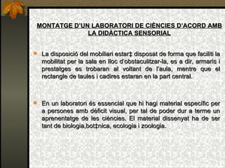 MONTATGE D’UN LABORATORI DE CIÈNCIES D’ACORD AMB LA DIDÀCTICA SENSORIAL La disposició del mobiliari estarà disposat de forma que faciliti la mobilitat per la sala en lloc d’obstaculitzar-la, es a dir, armaris i prestatges es trobaran al voltant de l’aula, mentre que el rectangle de taules i cadires estaran en la part central. En un laboratori és essencial que hi hagi material específic per a persones amb dèficit visual, per tal de poder dur a terme un aprenentatge de les ciències. El material dissenyat ha de ser tant de biologia,botànica, ecologia i zoologia. 
