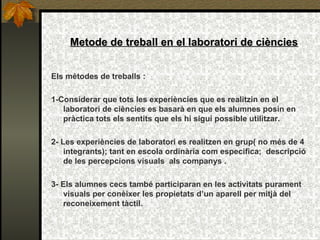 Metode de treball en el laboratori de ciències Els mètodes de treballs :  1-Considerar que tots les experiències que es realitzin en el laboratori de ciències es basarà en que els alumnes posin en pràctica tots els sentits que els hi sigui possible utilitzar. 2- Les experiències de laboratori es realitzen en grup( no més de 4 integrants); tant en escola ordinària com especifica;  descripció de les percepcions visuals  als companys . 3-   Els alumnes cecs també participaran en les activitats purament visuals per conèixer les propietats d’un aparell per mitjà del reconeixement tàctil. 