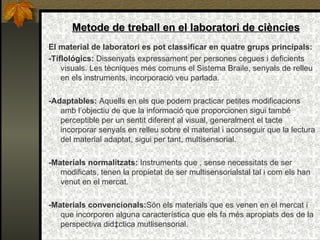 Metode de treball en el laboratori de ciències El material de laboratori es pot classificar en quatre grups principals:  -Tiflológics:  Dissenyats expressament per persones cegues i deficients visuals. Les tècniques més comuns el Sistema Braile, senyals de relleu en els instruments, incorporació veu parlada. -Adaptables:  Aquells en els que podem practicar petites modificacions amb l’objectiu de que la informació que proporcionen sigui també perceptible per un sentit diferent al visual, generalment el tacte incorporar senyals en relleu sobre el material i aconseguir que la lectura del material adaptat, sigui per tant, multisensorial.  -Materials normalitzats:  Instruments que , sense necessitats de ser modificats, tenen la propietat de ser multisensorialstal tal i com els han venut en el mercat. -Materials convencionals: Són els materials que es venen en el mercat i que incorporen alguna característica que els fa més apropiats des de la perspectiva didàctica mutlisensorial. 