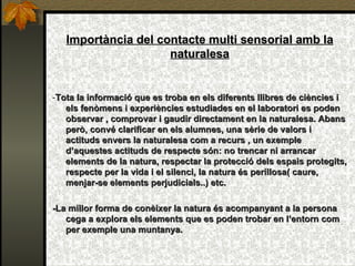 Importància del contacte multi sensorial amb la naturalesa - Tota la informació que es troba en els diferents llibres de ciències i els fenòmens i experiències estudiades en el laboratori es poden observar , comprovar i gaudir directament en la naturalesa. Abans però, convé clarificar en els alumnes, una sèrie de valors i actituds envers la naturalesa com a recurs , un exemple d’aquestes actituds de respecte són: no trencar ni arrancar elements de la natura, respectar la protecció dels espais protegits, respecte per la vida i el silenci, la natura és perillosa( caure, menjar-se elements perjudicials..) etc.  -La millor forma de conèixer la natura és  acompanyant a la persona cega a explora els elements que es poden trobar en l’entorn com per exemple una muntanya. 