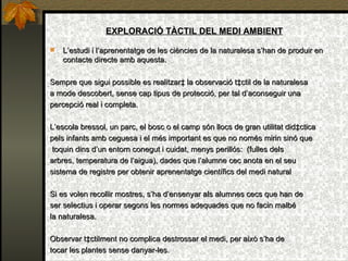 EXPLORACIÓ TÀCTIL DEL MEDI AMBIENT L’estudi i l’aprenentatge de les ciències de la naturalesa s’han de produir en contacte directe amb aquesta. Sempre que sigui possible es realitzarà la observació tàctil de la naturalesa  a mode descobert, sense cap tipus de protecció, per tal d’aconseguir una  percepció real i completa.  L’escola bressol, un parc, el bosc o el camp són llocs de gran utilitat didàctica  pels infants amb ceguesa i el més important es que no només mirin sinó que toquin dins d’un entorn conegut i cuidat, menys perillós:  (fulles dels  arbres, temperatura de  l’ aigua), dades que l’alumne cec anota en el seu  sistema de registre per obtenir aprenentatge científics del medi natural Si es volen recollir mostres, s’ha d’ensenyar als alumnes cecs que han de  ser selectius i operar segons les normes adequades que no facin malbé  la naturalesa. Observar tàctilment no complica destrossar el medi, per això s’ha de  tocar les plantes sense danyar-les. 