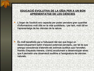 EDUCACIÓ EVOLUTIVA DE LA OÏDA PER A UN BON APRENENTATGE DE LES CIÈNCIES . L’òrgan de l’audició ens capacita per poder percebre gran quantitat d’informacions molt útils en la vida quotidiana, i per tant, molt útil en l’aprenentatge de les ciències de la natura. És molt beneficiós per a l’educació del nen que tingui un desenvolupament òptim d’aquest potencial perceptiu, per tal de que prengui consciència d’atendre els estímuls auditius que l’envolten. Només d’aquesta manera, s’anirà acostumant a desenvolupar eines que li permetin una observació auditiva a l’assignatura de ciències naturals. 