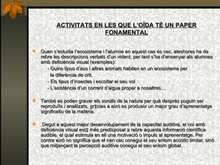 ACTIVITATS EN LES QUE L’OÏDA TÉ UN PAPER FONAMENTAL Quan s’estudia l’ecosistema i l’alumne en aquest cas és cec, aleshores ha de rebre les descripcions verbals d’un vident, per tant s’ha d’ensenyar als alumnes amb deficiència visual (exemples): - Quins tipus d’aus i altres animals habiten en un ecosistema per  la diferència de crit. - Els tipus d’insectes  i escoltar el seu vol - L’existència d’un corrent d’aigua proper a nosaltres… També es poden gravar els sorolls de la natura per què després puguin ser reproduïts i analitzats, gràcies a això es produeix un major grau d’aprenentatge significatiu de la matèria. Degut a aquest major desenvolupament de la capacitat auditiva, el noi amb deficiència visual està més predisposat a rebre aquesta informació científica audible, el qual estimula en ell una motivació o impuls al aprenentatge. Per contra això no significa que el nen cec conegui el seu entorn acústic limitat, sinó que mitjançant la percepció auditiva conegui el seu entorn global. 