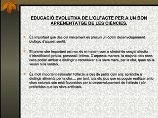 EDUCACIÓ EVOLUTIVA DE L’OLFACTE PER A UN BON APRENENTATGE DE LES CIÈNCIES. És important que des del naixement es procuri un òptim desenvolupament biològic d’aquest sentit. El primer olor important pel nen és el matern com a símbol de senyal afectiu d’identificació pròpia, personal i íntima. D’aquesta manera, la majoria dels nens cecs poden arribar a distingir o reconèixer a la seva mare, per la olor, quan no la veuen ni la senten. És molt important estimular l’olfacte ja des de petits com ara: aprendre a distingir aliments per la olor..., per tant, tots els jocs que es puguin realitzar amb olors naturals són molt favorables per al desenvolupament de l’olfacte i són preferibles que les olors artificials. 