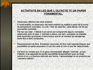 ACTIVITATS EN LES QUE L ’ OLFACTE T É  UN PAPER FONAMENTAL. Observaci ó  olfactiva del medi ambient. A nivell anal í tic, la observaci ó  del medi ambient es realitza a partir de la suma de percepcions concretes,  é s a dir, l ’ olor de cada flor, cada planta i de tot pel que senten curiositat. Pel nen cec total , l ’ olfacte li pot servir per comprendre alguns conceptes relacionats amb el color. L ’ activitat a classe, per tant, consisteix en treballar amb ess è ncies qu í miques d ’ olors b à sics que en el moment de barrejar-les, donin lloc a olors compostos. Reconeixement de flors. Existeixen ess è ncies de flors molt caracter í stiques que possibiliten la r à pida associaci ó  d ’ una olor amb el nom d ’ una flor determinada. Cal tenir en compte que no  é s gens recomanable allargar l ’ activitat , ja que l ’ olfacte, t é  la capacitat de perdre sensibilitat temporalment quan es troba sotm è s a un o a diversos est í muls aix í  doncs, l ’ aprenentatge no es produiria per  “ cansanci olfactiu ” . 