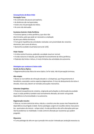 Consequências da Baixa Visão
Percepção Turva
• Os contrastes são poucos perceptíveis;
• As distâncias são mal apreciadas;
• Existe uma má percepção do relevo;
• As cores são atenuadas.

Escotoma Central e Visão Periférica
• Funciona apenas a retina periférica, que não é tão
discriminativa, pelo que pode ser necessária a ampliação
da letra para efeitos de leitura;
• É em geral impeditiva das actividades realizadas com proximidade dos restantes
elementos ,bem como da leitura;
• Apresenta acuidade visual baixa (cerca de 1/10).

Visão Tubular
• A retina central funciona, podendo a acuidade visual ser normal;
• A visão nocturna é reduzida, pois depende funcionalmente da retina periférica;
• Podendo não limitar a leitura, é muito limitativa das actividades de autonomia.



Patologias que conduzem à baixa visão
Atrofia do Nervo Óptico:
• Degenerescência das fibras do nervo óptico. Se for total, não há percepção luminosa.

Alta miopia:
• Baseia-se num defeito de refracção elevado (> a 6 dioptrias), que frequentemente é
hereditário, associado a outros aspectos degenerativos. O risco do deslocamento da retina é
elevado, nesse caso, devem ser tomadas precauções necessárias.

Cataratas Congénitas:
• Perda de transparência do cristalino, originando perturbações na diminuição da acuidade
visual. A visão periférica também está normalmente afectada, daí existir uma grande
dependência na funcionalidade e na autonomia.

Degeneração macular:
• Situa-se, na zona central da retina, mácula, e constitui uma das causas mais frequentes de
dependência visual ligada à idade. Outras patologias surgem em escalões etários mais jovens
(ex.: queimadura da mácula – eclipse solar). A visão periférica não sofre alterações pelo que
não há problemas na mobilidade. A visão central é afectada por escotomas que podem
progredir.

Glaucoma:
• É uma patologia do olho em que a pressão intra-ocular é elevada por produção excessiva ou
 