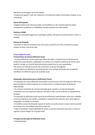 deficiência na drenagem do humor aquoso.
• O glaucoma agudo é mais raro, doloroso e normalmente implica intervenção cirúrgica no seu
tratamento.

Outras Retinopatias
• Degenerescência da retina que poder ser hereditária ou não. Envolve perda de visão e
consequentes problemas na mobilidade, ficando a pessoa com visão tubular.

Síndroma USHER
• Associa a retinopatia pigmentar à patologia auditiva, afectando simultaneamente a visão e a
audição.

Doença de Stargardt
• Consiste em diversos escotomas do centro para a periferia da retina, mantendo-se quase
sempre um ilhéu central de visão.



O aluno deficiente visual…
Características da Criança Deficiente Visual
- A criança deficiente visual é aquela que difere da média, a tal ponto que irá necessitar de
professores especializados, adaptações curriculares e ou materiais adicionais de ensino, para
ajudá-la a atingir um nível de desenvolvimento proporcional às suas capacidades;
•Os alunos com deficiência visual não constituem um grupo homogéneo;
• Os portadores de deficiência visual apresentam uma variação de perdas que se poderão
manifestar em diferentes graus de acuidade visual;



Adaptações educacionais para os Deficientes Visuais
• A educação da criança deficiente visual pode se processar por meio de programas diferentes,
desenvolvidos em classes especiais ou na classe comum, recebendo apoio do professor
especializado;
• As crianças necessitam de uma boa educação geral, somada a um tipo de educação
compatível com seus requisitos especiais, fazendo ou não, uso de materiais ou equipamentos
de apoio.
• A educação do deficiente visual necessita de professores especializados nesta área, métodos
e técnicas específicas de trabalho, instalações e equipamentos especiais, bem como algumas
adaptações ou adições curriculares;
• A tendência actual da educação especial é manter na escola comum o maior número possível
de crianças com necessidades educativas especiais;
• Cabe à sociedade a responsabilidade de prover os auxílios necessários para que a criança se
capacite e possa integrar-se no grupo social.



Princípios da Educação do Deficiente Visual
• Individualização
 