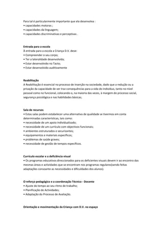 Para tal é particularmente importante que ela desenvolva :
• capacidades motoras ;
• capacidades da linguagem;
• capacidades discriminativas e perceptivas .



Entrada para a escola
À entrada para a escola a Criança D.V. deve:
• Compreender o seu corpo;
• Ter a lateralidade desenvolvida;
• Estar desenvolvido no Tacto;
• Estar desenvolvido auditivamente



Reabilitação
A Reabilitação é essencial no processo de inserção na sociedade, dado que a redução ou a
privação da capacidade de ver traz consequências para a vida do indivíduo, tanto no nível
pessoal como no funcional, colocando-o, na maioria das vezes, à margem do processo social,
segurança psicológica e nas habilidades básicas;



Sala de recursos
• Estas salas podem estabelecer uma alternativa de qualidade se tivermos em conta
determinadas características, tais como:
• necessidade de um apoio individualizado;
• necessidade de um currículo com objectivos funcionais;
• ambientes estruturados e securizantes;
• equipamentos e materiais específicos;
• problemas de saúde graves;
• necessidade de gestão de tempos específicos.



Currículo escolar e a deficiência visual
• Os programas educativos direccionados para os deficientes visuais devem ir ao encontro das
mesmas áreas e actividades que se encontram nos programas regulares(sendo feitas
adaptações consoante as necessidades e dificuldades dos alunos).



O reforço pedagógico e a coordenação Técnico - Docente
• Ajuste do tempo ao seu ritmo de trabalho;
• Planificação de Actividades;
• Adaptação do Processo de Avaliação.



Orientação e movimentação da Criança com D.V. no espaço
 