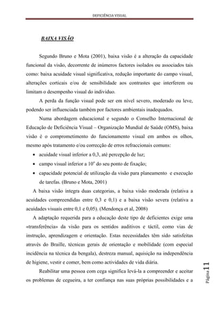 DEFICIÊNCIA VISUAL




       BAIXA VISÃO


      Segundo Bruno e Mota (2001), baixa visão é a alteração da capacidade
funcional da visão, decorrente de inúmeros factores isolados ou associados tais
como: baixa acuidade visual significativa, redução importante do campo visual,
alterações corticais e/ou de sensibilidade aos contrastes que interferem ou
limitam o desempenho visual do individuo.
      A perda da função visual pode ser em nível severo, moderado ou leve,
podendo ser influenciada também por factores ambientais inadequados.
      Numa abordagem educacional e segundo o Conselho Internacional de
Educação de Deficiência Visual – Organização Mundial de Saúde (OMS), baixa
visão é o comprometimento do funcionamento visual em ambos os olhos,
mesmo após tratamento e/ou correcção de erros refraccionais comuns:
      acuidade visual inferior a 0,3, até percepção de luz;
      campo visual inferior a 10o do seu ponto de fixação;
      capacidade potencial de utilização da visão para planeamento e execução
      de tarefas. (Bruno e Mota, 2001)
   A baixa visão integra duas categorias, a baixa visão moderada (relativa a
acuidades compreendidas entre 0,3 e 0,1) e a baixa visão severa (relativa a
acuidades visuais entre 0,1 e 0,05). (Mendonça et al, 2008)
   A adaptação requerida para a educação deste tipo de deficientes exige uma
«transferência» da visão para os sentidos auditivos e táctil, como vias de
instrução, aprendizagem e orientação. Estas necessidades têm sido satisfeitas
através do Braille, técnicas gerais de orientação e mobilidade (com especial
incidência na técnica da bengala), destreza manual, aquisição na independência
de higiene, vestir e comer, bem como actividades de vida diária.
                                                                                  11




      Reabilitar uma pessoa com cega significa levá-la a compreender e aceitar
                                                                                  Página




os problemas de cegueira, a ter confiança nas suas próprias possibilidades e a
 