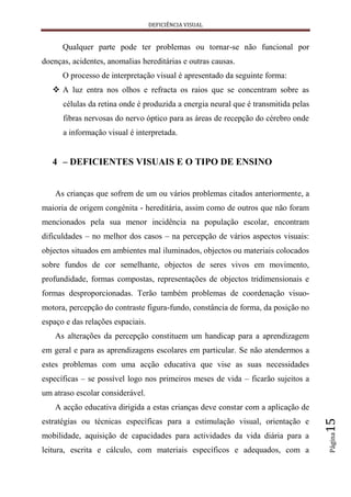 DEFICIÊNCIA VISUAL


      Qualquer parte pode ter problemas ou tornar-se não funcional por
doenças, acidentes, anomalias hereditárias e outras causas.
      O processo de interpretação visual é apresentado da seguinte forma:
    A luz entra nos olhos e refracta os raios que se concentram sobre as
      células da retina onde é produzida a energia neural que é transmitida pelas
      fibras nervosas do nervo óptico para as áreas de recepção do cérebro onde
      a informação visual é interpretada.


   4 – DEFICIENTES VISUAIS E O TIPO DE ENSINO


    As crianças que sofrem de um ou vários problemas citados anteriormente, a
maioria de origem congénita - hereditária, assim como de outros que não foram
mencionados pela sua menor incidência na população escolar, encontram
dificuldades – no melhor dos casos – na percepção de vários aspectos visuais:
objectos situados em ambientes mal iluminados, objectos ou materiais colocados
sobre fundos de cor semelhante, objectos de seres vivos em movimento,
profundidade, formas compostas, representações de objectos tridimensionais e
formas desproporcionadas. Terão também problemas de coordenação visuo-
motora, percepção do contraste figura-fundo, constância de forma, da posição no
espaço e das relações espaciais.
    As alterações da percepção constituem um handicap para a aprendizagem
em geral e para as aprendizagens escolares em particular. Se não atendermos a
estes problemas com uma acção educativa que vise as suas necessidades
específicas – se possível logo nos primeiros meses de vida – ficarão sujeitos a
um atraso escolar considerável.
    A acção educativa dirigida a estas crianças deve constar com a aplicação de
                                                                                    15




estratégias ou técnicas específicas para a estimulação visual, orientação e
                                                                                    Página




mobilidade, aquisição de capacidades para actividades da vida diária para a
leitura, escrita e cálculo, com materiais específicos e adequados, com a
 