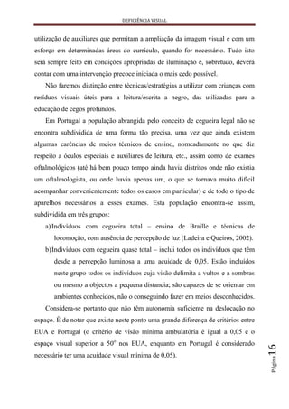 DEFICIÊNCIA VISUAL


utilização de auxiliares que permitam a ampliação da imagem visual e com um
esforço em determinadas áreas do currículo, quando for necessário. Tudo isto
será sempre feito em condições apropriadas de iluminação e, sobretudo, deverá
contar com uma intervenção precoce iniciada o mais cedo possível.
    Não faremos distinção entre técnicas/estratégias a utilizar com crianças com
resíduos visuais úteis para a leitura/escrita a negro, das utilizadas para a
educação de cegos profundos.
    Em Portugal a população abrangida pelo conceito de cegueira legal não se
encontra subdividida de uma forma tão precisa, uma vez que ainda existem
algumas carências de meios técnicos de ensino, nomeadamente no que diz
respeito a óculos especiais e auxiliares de leitura, etc., assim como de exames
oftalmológicos (até há bem pouco tempo ainda havia distritos onde não existia
um oftalmologista, ou onde havia apenas um, o que se tornava muito difícil
acompanhar convenientemente todos os casos em particular) e de todo o tipo de
aparelhos necessários a esses exames. Esta população encontra-se assim,
subdividida em três grupos:
    a) Indivíduos com cegueira total – ensino de Braille e técnicas de
       locomoção, com ausência de percepção de luz (Ladeira e Queirós, 2002).
    b) Indivíduos com cegueira quase total – inclui todos os indivíduos que têm
       desde a percepção luminosa a uma acuidade de 0,05. Estão incluídos
       neste grupo todos os indivíduos cuja visão delimita a vultos e a sombras
       ou mesmo a objectos a pequena distancia; são capazes de se orientar em
       ambientes conhecidos, não o conseguindo fazer em meios desconhecidos.
    Considera-se portanto que não têm autonomia suficiente na deslocação no
espaço. É de notar que existe neste ponto uma grande diferença de critérios entre
EUA e Portugal (o critério de visão mínima ambulatória é igual a 0,05 e o
espaço visual superior a 50o nos EUA, enquanto em Portugal é considerado
                                                                                    16




necessário ter uma acuidade visual mínima de 0,05).
                                                                                    Página
 