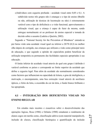 DEFICIÊNCIA VISUAL


    c) Indivíduos com cegueira profunda - acuidade visual entre 0,05 e 0,1. A
       subdivisão nestes três grupos não é estanque e o tipo de ensino (Braille
       ou não, utilização de técnicas de locomoção ou não) é extremamente
       variável com o tipo de deficiência e a visão funcional, aproveitamento e
       utilização visual, que a criança é capaz de fazer da mesma, sendo
       entregue normalmente só ao professor de ensino especial a tomada de
       decisão sobre o assunto (Ladeira e Queirós, 2002).
    Segundo a “National Society for the Prevention of Blindness” entende-se
por baixa visão uma acuidade visual igual ou inferior a 20/70 (0,3) no melhor
olho depois de corrigido, nas crianças que utilizam a visão como principal meio
de educação, e que segundo a opinião do especialista podem beneficiar da
utilização temporária ou permanente das facilidades especiais apropriadas à sua
educação.
    O limite inferior de acuidade visual através do qual este grupo é definido é
variável conforme os países e corresponde ao limite superior da acuidade que
define a cegueira legal. Para além da acuidade são normalmente considerados
como factores que influenciam na capacidade de leitura, o grau de inteligência, a
motivação, o encorajamento, uma boa correcção visual através de auxiliares
ópticos, o feitio da letra, a escuridão da cor da letra, o fundo branco brilhante e
luz apropriada.


    4.1 – INTEGRAÇÃO DOS DEFICIENTES VISUAIS NO
ENSINO REGULAR


      Em estudos mais recentes e exaustivos sobre o desenvolvimento das
operações lógicas, Rosa (1986) e Ochaita (1988) estudaram o rendimento de
                                                                                      17




alunos cegos em tarefas como, classificação aditiva (com material manipulável),
                                                                                      Página




inclusão de classes, classificação hierárquica e quantificação da inclusão
 