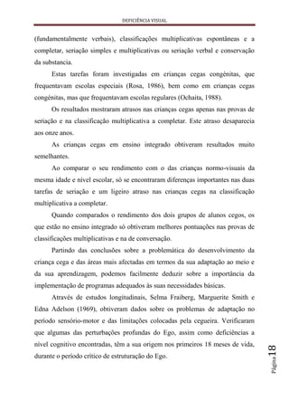 DEFICIÊNCIA VISUAL


(fundamentalmente verbais), classificações multiplicativas espontâneas e a
completar, seriação simples e multiplicativas ou seriação verbal e conservação
da substancia.
      Estas tarefas foram investigadas em crianças cegas congénitas, que
frequentavam escolas especiais (Rosa, 1986), bem como em crianças cegas
congénitas, mas que frequentavam escolas regulares (Ochaita, 1988).
      Os resultados mostraram atrasos nas crianças cegas apenas nas provas de
seriação e na classificação multiplicativa a completar. Este atraso desaparecia
aos onze anos.
      As crianças cegas em ensino integrado obtiveram resultados muito
semelhantes.
      Ao comparar o seu rendimento com o das crianças normo-visuais da
mesma idade e nível escolar, só se encontraram diferenças importantes nas duas
tarefas de seriação e um ligeiro atraso nas crianças cegas na classificação
multiplicativa a completar.
      Quando comparados o rendimento dos dois grupos de alunos cegos, os
que estão no ensino integrado só obtiveram melhores pontuações nas provas de
classificações multiplicativas e na de conversação.
      Partindo das conclusões sobre a problemática do desenvolvimento da
criança cega e das áreas mais afectadas em termos da sua adaptação ao meio e
da sua aprendizagem, podemos facilmente deduzir sobre a importância da
implementação de programas adequados às suas necessidades básicas.
      Através de estudos longitudinais, Selma Fraiberg, Marguerite Smith e
Edna Adelson (1969), obtiveram dados sobre os problemas de adaptação no
período sensório-motor e das limitações colocadas pela cegueira. Verificaram
que algumas das perturbações profundas do Ego, assim como deficiências a
nível cognitivo encontradas, têm a sua origem nos primeiros 18 meses de vida,
                                                                                  18




durante o período crítico de estruturação do Ego.
                                                                                  Página
 