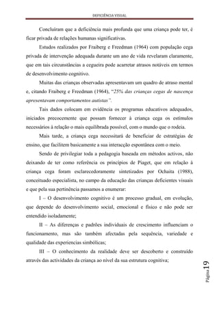 DEFICIÊNCIA VISUAL


      Concluíram que a deficiência mais profunda que uma criança pode ter, é
ficar privada de relações humanas significativas.
      Estudos realizados por Fraiberg e Freedman (1964) com população cega
privada de intervenção adequada durante um ano de vida revelaram claramente,
que em tais circunstâncias a cegueira pode acarretar atrasos notáveis em termos
de desenvolvimento cognitivo.
      Muitas das crianças observadas apresentavam um quadro de atraso mental
e, citando Fraiberg e Freedman (1964), “25% das crianças cegas de nascença
apresentavam comportamentos autistas”.
      Tais dados colocam em evidência os programas educativos adequados,
iniciados precocemente que possam fornecer à criança cega os estímulos
necessários à relação o mais equilibrada possível, com o mundo que o rodeia.
      Mais tarde, a criança cega necessitará de beneficiar de estratégias de
ensino, que facilitem basicamente a sua interacção espontânea com o meio.
      Sendo de privilegiar toda a pedagogia baseada em métodos activos, não
deixando de ter como referência os princípios de Piaget, que em relação à
criança cega foram esclarecedoramente sintetizados por Ochaita (1988),
conceituado especialista, no campo da educação das crianças deficientes visuais
e que pela sua pertinência passamos a enumerar:
      I – O desenvolvimento cognitivo é um processo gradual, em evolução,
que depende do desenvolvimento social, emocional e físico e não pode ser
entendido isoladamente;
      II – As diferenças e padrões individuais de crescimento influenciam o
funcionamento, mas são também afectadas pela sequência, variedade e
qualidade das experiencias simbólicas;
      III – O conhecimento da realidade deve ser descoberto e construído
através das actividades da criança ao nível da sua estrutura cognitiva;
                                                                                  19
                                                                                  Página
 