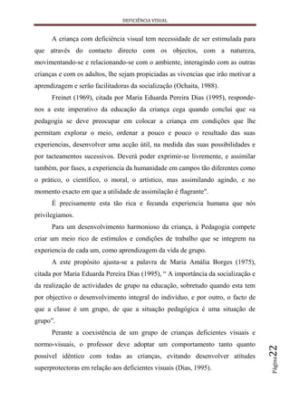 DEFICIÊNCIA VISUAL


      A criança com deficiência visual tem necessidade de ser estimulada para
que através do contacto directo com os objectos, com a natureza,
movimentando-se e relacionando-se com o ambiente, interagindo com as outras
crianças e com os adultos, lhe sejam propiciadas as vivencias que irão motivar a
aprendizagem e serão facilitadoras da socialização (Ochaita, 1988).
      Freinet (1969), citada por Maria Eduarda Pereira Dias (1995), responde-
nos a este imperativo da educação da criança cega quando conclui que «a
pedagogia se deve preocupar em colocar a criança em condições que lhe
permitam explorar o meio, ordenar a pouco e pouco o resultado das suas
experiencias, desenvolver uma acção útil, na medida das suas possibilidades e
por tacteamentos sucessivos. Deverá poder exprimir-se livremente, e assimilar
também, por fases, a experiencia da humanidade em campos tão diferentes como
o prático, o científico, o moral, o artístico, mas assimilando agindo, e no
momento exacto em que a utilidade de assimilação é flagrante".
      É precisamente esta tão rica e fecunda experiencia humana que nós
privilegiamos.
      Para um desenvolvimento harmonioso da criança, à Pedagogia compete
criar um meio rico de estímulos e condições de trabalho que se integrem na
experiencia de cada um, como aprendizagem da vida de grupo.
      A este propósito ajusta-se a palavra de Maria Amália Borges (1975),
citada por Maria Eduarda Pereira Dias (1995), “ A importância da socialização e
da realização de actividades de grupo na educação, sobretudo quando esta tem
por objectivo o desenvolvimento integral do indivíduo, e por outro, o facto de
que a classe é um grupo, de que a situação pedagógica é uma situação de
grupo”.
      Perante a coexistência de um grupo de crianças deficientes visuais e
normo-visuais, o professor deve adoptar um comportamento tanto quanto
                                                                                   22




possível idêntico com todas as crianças, evitando desenvolver atitudes
                                                                                   Página




superprotectoras em relação aos deficientes visuais (Dias, 1995).
 