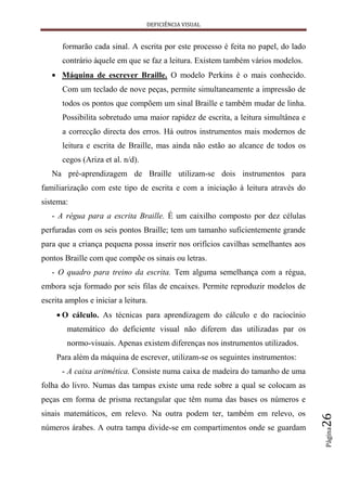 DEFICIÊNCIA VISUAL


      formarão cada sinal. A escrita por este processo é feita no papel, do lado
      contrário àquele em que se faz a leitura. Existem também vários modelos.
      Máquina de escrever Braille. O modelo Perkins é o mais conhecido.
      Com um teclado de nove peças, permite simultaneamente a impressão de
      todos os pontos que compõem um sinal Braille e também mudar de linha.
      Possibilita sobretudo uma maior rapidez de escrita, a leitura simultânea e
      a correcção directa dos erros. Há outros instrumentos mais modernos de
      leitura e escrita de Braille, mas ainda não estão ao alcance de todos os
      cegos (Ariza et al. n/d).
   Na pré-aprendizagem de Braille utilizam-se dois instrumentos para
familiarização com este tipo de escrita e com a iniciação à leitura através do
sistema:
   - A régua para a escrita Braille. É um caixilho composto por dez células
perfuradas com os seis pontos Braille; tem um tamanho suficientemente grande
para que a criança pequena possa inserir nos orifícios cavilhas semelhantes aos
pontos Braille com que compõe os sinais ou letras.
   - O quadro para treino da escrita. Tem alguma semelhança com a régua,
embora seja formado por seis filas de encaixes. Permite reproduzir modelos de
escrita amplos e iniciar a leitura.
      O cálculo. As técnicas para aprendizagem do cálculo e do raciocínio
        matemático do deficiente visual não diferem das utilizadas par os
        normo-visuais. Apenas existem diferenças nos instrumentos utilizados.
     Para além da máquina de escrever, utilizam-se os seguintes instrumentos:
      - A caixa aritmética. Consiste numa caixa de madeira do tamanho de uma
folha do livro. Numas das tampas existe uma rede sobre a qual se colocam as
peças em forma de prisma rectangular que têm numa das bases os números e
sinais matemáticos, em relevo. Na outra podem ter, também em relevo, os
                                                                                   26




números árabes. A outra tampa divide-se em compartimentos onde se guardam
                                                                                   Página
 