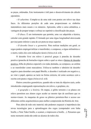 DEFICIÊNCIA VISUAL


as peças, ordenadas. Este instrumento é útil para o desenvolvimento do cálculo
operatório.
      - O cubaritmo. Compõe-se de uma rede com pontos em relevo nas duas
faces. As diferentes posições de cada uma proporcionam os símbolos
matemáticos mais usuais e os números. Apresenta, sobre a caixa aritmética, a
vantagem de poupar tempo e esforço ao suprimir a classificação das peças.
      - O ábaco. É um instrumento que permite, uma vez adquirida a técnica,
calcular com grande rapidez. É formado por uma régua longitudinal atravessada
por (na) parte inferior e uma de cor preta no terço superior.
      - O desenho linear e a geometria. Para realizar medições em geral, os
cegos podem empregar/utilizar o transferidor, o compasso, a régua milimétrica e
o metro, todos eles com indicações tácteis (Ariza et al. n/d).
      O desenho livre em relevo é possível graças à prancha de desenho
positivo (prancha de borracha-virgem sobre a qual se situa a lâmina de desenho
positivo, folha de plástico especial) e às rodas dentadas, ao compasso, ao estilete
e ao transferidor como marcadores. Utiliza-se também o tabuleiro de desenho
negativo para desenhar com papel Braille; o desenho é realizado em negativo e,
ao virar o papel, aparece ao tacto na forma correcta, tal como acontece com a
escrita com pauta e régua (Ariza et al. n/d).
      Outros conceitos geométricos, quando não se trate de objectos reais, serão
introduzidos empregando representações em relevo, o geoplano, etc.
      - A geografia e a história. Os mapas, o globo terrestre e os planos em
relevo permitem aos alunos cegos aceder ao mesmo tipo de auxiliares que os
normo-visuais. As maquetas de gesso ou plástico permitem-lhes o acesso aos
diferentes estilos arquitectónicos para melhor compreensão da História de Arte.
      Para além de todo este material, não podemos esquecer a importância das
novas tecnologias para a aprendizagem dos cegos (computador com linha
                                                                                      27




braille, o Note Taker braille, o scanner, a impressora a braille…). Pensamos que
                                                                                      Página




neste momento ainda não estão ao alcance de todos eles.
 