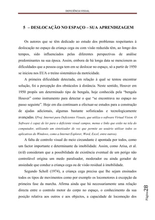DEFICIÊNCIA VISUAL




   5 – DESLOCAÇÃO NO ESPAÇO – SUA APRENDIZAGEM


    Os autores que se têm dedicado ao estudo dos problemas respeitantes à
deslocação no espaço da criança cega ou com visão reduzida têm, ao longo dos
tempos,     sido   influenciados      pelas    diferentes    perspectivas       de   análise
predominantes na sua época. Assim, embora de há longa data se mencionem as
dificuldades que a pessoa cega tem em se deslocar no espaço, só a partir de 1950
se iniciou nos EUA o treino sistemático da motricidade.
    A primeira dificuldade detectada, em relação à qual se tentou encontrar
solução, foi a percepção dos obstáculos à distância. Neste sentido, Houver em
1950 propôs um determinado tipo de bengala, hoje conhecida pela “bengala
Houver” como instrumento para detectar o que “se encontrava no espaço no
passo seguinte”. Hoje em dia continuam a efectuar-se estudos para a construção
de ajudas adicionais, algumas bastante sofisticadas e tecnologicamente
avançadas. (Proj. Internet para Deficientes Visuais, que utiliza o software Virtual Vision. O
Software é capaz de ler para o deficiente visual campos, menus e links que estão na tela do
computador, utilizando um sintetizador de voz que permite ao usuário utilizar todos os
aplicativos do Windows, como a Internet Explorer, Word, Excel, entre outros).
    A falta de controlo visual do meio circundante é apontada por todos, como
um factor importante e determinante da imobilidade. Assim, como Arisa, et al.
(n/d) consideram que a possibilidade de existência eventual de um perigo não
controlável origina um medo paralisador, moderador ou ainda gerador de
ansiedade que conduz a criança cega ou de visão residual à imobilidade.
    Segundo Scholl (1974), a criança cega precisa que lhe sejam ensinados
todos os tipos de movimentos como por exemplo os locomotores à excepção da
primeira fase da marcha. Afirma ainda que há necessariamente uma relação
                                                                                                28




directa entre o controlo motor do corpo no espaço, o conhecimento da sua
                                                                                                Página




posição relativa aos outros e aos objectos, a capacidade de locomoção dos
 