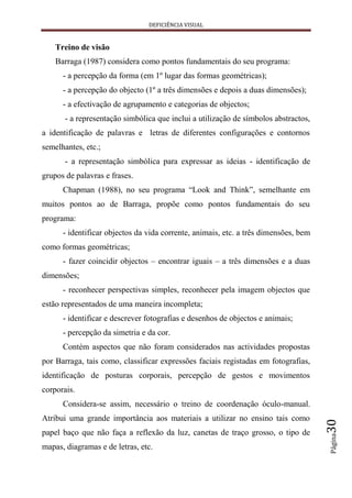 DEFICIÊNCIA VISUAL


    Treino de visão
    Barraga (1987) considera como pontos fundamentais do seu programa:
      - a percepção da forma (em 1º lugar das formas geométricas);
      - a percepção do objecto (1º a três dimensões e depois a duas dimensões);
      - a efectivação de agrupamento e categorias de objectos;
       - a representação simbólica que inclui a utilização de símbolos abstractos,
a identificação de palavras e letras de diferentes configurações e contornos
semelhantes, etc.;
       - a representação simbólica para expressar as ideias - identificação de
grupos de palavras e frases.
      Chapman (1988), no seu programa “Look and Think”, semelhante em
muitos pontos ao de Barraga, propõe como pontos fundamentais do seu
programa:
      - identificar objectos da vida corrente, animais, etc. a três dimensões, bem
como formas geométricas;
      - fazer coincidir objectos – encontrar iguais – a três dimensões e a duas
dimensões;
      - reconhecer perspectivas simples, reconhecer pela imagem objectos que
estão representados de uma maneira incompleta;
      - identificar e descrever fotografias e desenhos de objectos e animais;
      - percepção da simetria e da cor.
      Contém aspectos que não foram considerados nas actividades propostas
por Barraga, tais como, classificar expressões faciais registadas em fotografias,
identificação de posturas corporais, percepção de gestos e movimentos
corporais.
      Considera-se assim, necessário o treino de coordenação óculo-manual.
Atribui uma grande importância aos materiais a utilizar no ensino tais como
                                                                                     30




papel baço que não faça a reflexão da luz, canetas de traço grosso, o tipo de
                                                                                     Página




mapas, diagramas e de letras, etc.
 