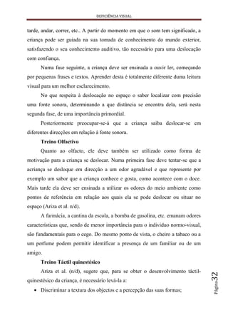DEFICIÊNCIA VISUAL


tarde, andar, correr, etc.. A partir do momento em que o som tem significado, a
criança pode ser guiada na sua tomada de conhecimento do mundo exterior,
satisfazendo o seu conhecimento auditivo, tão necessário para uma deslocação
com confiança.
      Numa fase seguinte, a criança deve ser ensinada a ouvir ler, começando
por pequenas frases e textos. Aprender desta é totalmente diferente duma leitura
visual para um melhor esclarecimento.
      No que respeita à deslocação no espaço o saber localizar com precisão
uma fonte sonora, determinando a que distância se encontra dela, será nesta
segunda fase, de uma importância primordial.
      Posteriormente preocupar-se-á que a criança saiba deslocar-se em
diferentes direcções em relação à fonte sonora.
      Treino Olfactivo
      Quanto ao olfacto, ele deve também ser utilizado como forma de
motivação para a criança se deslocar. Numa primeira fase deve tentar-se que a
acriança se desloque em direcção a um odor agradável e que represente por
exemplo um sabor que a criança conhece e gosta, como acontece com o doce.
Mais tarde ela deve ser ensinada a utilizar os odores do meio ambiente como
pontos de referência em relação aos quais ela se pode deslocar ou situar no
espaço (Ariza et al. n/d).
      A farmácia, a cantina da escola, a bomba de gasolina, etc. emanam odores
características que, sendo de menor importância para o individuo normo-visual,
são fundamentais para o cego. Do mesmo ponto de vista, o cheiro a tabaco ou a
um perfume podem permitir identificar a presença de um familiar ou de um
amigo.
      Treino Táctil quinestésico
      Ariza et al. (n/d), sugere que, para se obter o desenvolvimento táctil-
                                                                                   32




quinestésico da criança, é necessário levá-la a:
                                                                                   Página




      Discriminar a textura dos objectos e a percepção das suas formas;
 